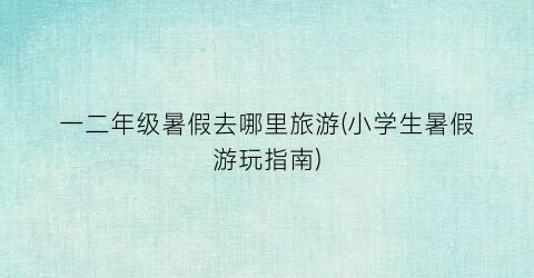 一二年级暑假去哪里旅游(小学生暑假游玩指南)