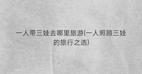 一人带三娃去哪里旅游(一人照顾三娃的旅行之选)