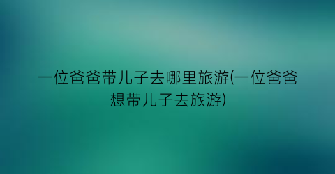 一位爸爸带儿子去哪里旅游(一位爸爸想带儿子去旅游)