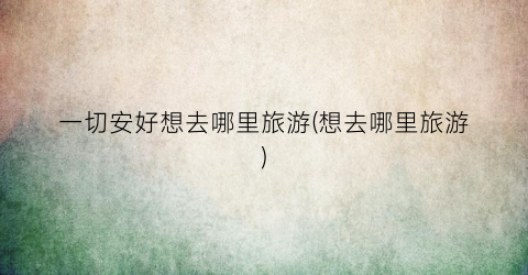 一切安好想去哪里旅游(想去哪里旅游)