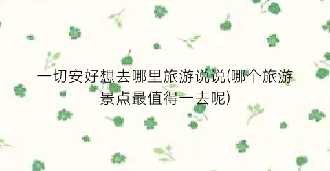 一切安好想去哪里旅游说说(哪个旅游景点最值得一去呢)