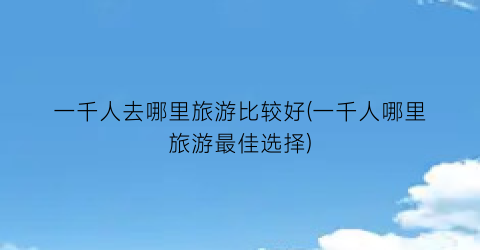 一千人去哪里旅游比较好(一千人哪里旅游最佳选择)