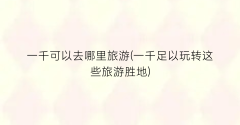一千可以去哪里旅游(一千足以玩转这些旅游胜地)