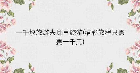 一千块旅游去哪里旅游(精彩旅程只需要一千元)