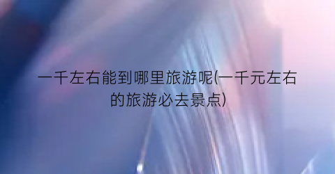 一千左右能到哪里旅游呢(一千元左右的旅游必去景点)
