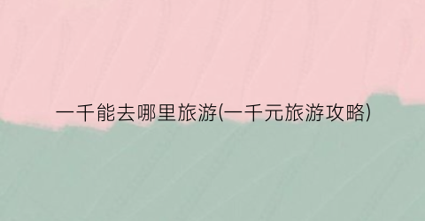 一千能去哪里旅游(一千元旅游攻略)