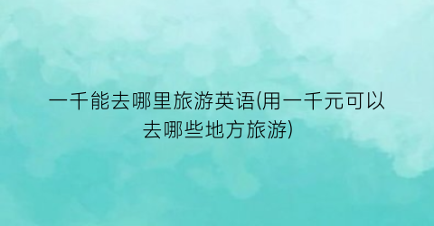 一千能去哪里旅游英语(用一千元可以去哪些地方旅游)