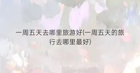 一周五天去哪里旅游好(一周五天的旅行去哪里最好)