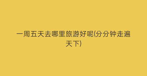 一周五天去哪里旅游好呢(分分钟走遍天下)