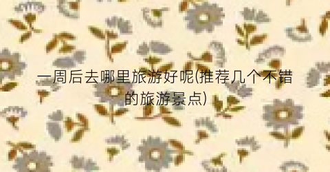 一周后去哪里旅游好呢(推荐几个不错的旅游景点)