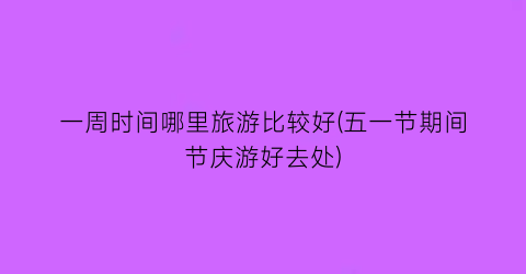 一周时间哪里旅游比较好(五一节期间节庆游好去处)