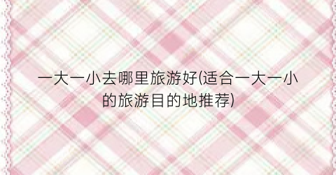 一大一小去哪里旅游好(适合一大一小的旅游目的地推荐)