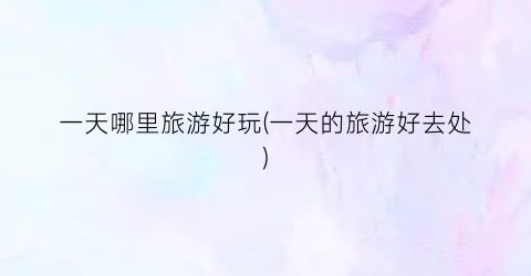 一天哪里旅游好玩(一天的旅游好去处)