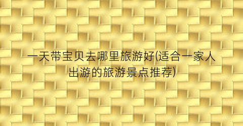 一天带宝贝去哪里旅游好(适合一家人出游的旅游景点推荐)
