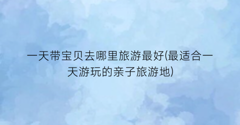 一天带宝贝去哪里旅游最好(最适合一天游玩的亲子旅游地)