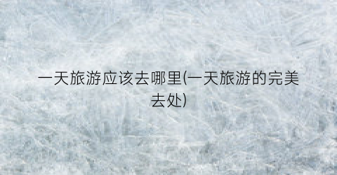 一天旅游应该去哪里(一天旅游的完美去处)