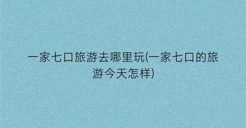 一家七口旅游去哪里玩(一家七口的旅游今天怎样)