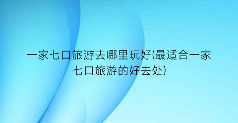 一家七口旅游去哪里玩好(最适合一家七口旅游的好去处)