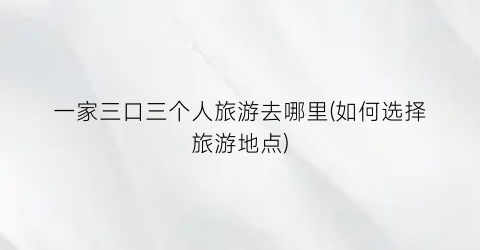 一家三口三个人旅游去哪里(如何选择旅游地点)