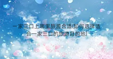 一家三口上哪里旅游合适(如何选择适合一家三口的旅游目的地)