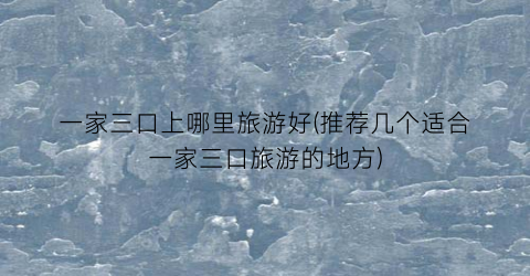 一家三口上哪里旅游好(推荐几个适合一家三口旅游的地方)