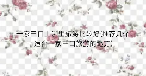 一家三口上哪里旅游比较好(推荐几个适合一家三口旅游的地方)