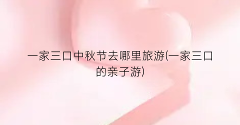 一家三口中秋节去哪里旅游(一家三口的亲子游)