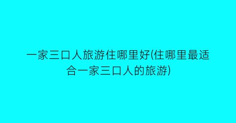 一家三口人旅游住哪里好(住哪里最适合一家三口人的旅游)