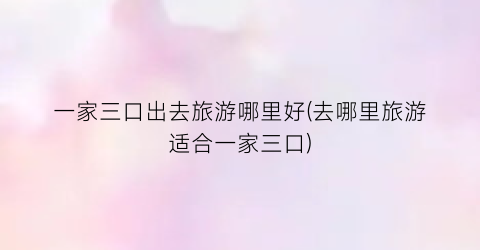 一家三口出去旅游哪里好(去哪里旅游适合一家三口)