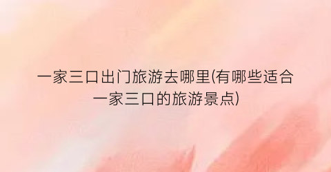 一家三口出门旅游去哪里(有哪些适合一家三口的旅游景点)