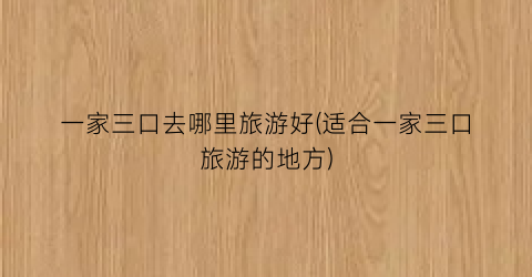 一家三口去哪里旅游好(适合一家三口旅游的地方)