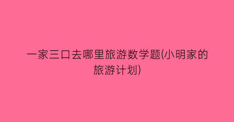一家三口去哪里旅游数学题(小明家的旅游计划)