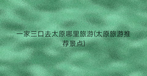 一家三口去太原哪里旅游(太原旅游推荐景点)