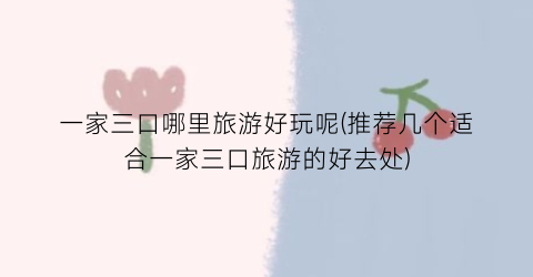 一家三口哪里旅游好玩呢(推荐几个适合一家三口旅游的好去处)