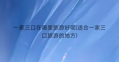 一家三口在哪里旅游好呢(适合一家三口旅游的地方)