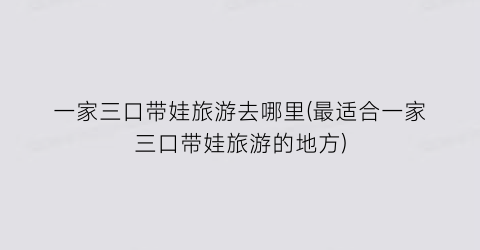 一家三口带娃旅游去哪里(最适合一家三口带娃旅游的地方)