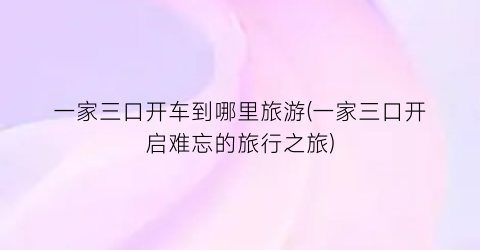 一家三口开车到哪里旅游(一家三口开启难忘的旅行之旅)