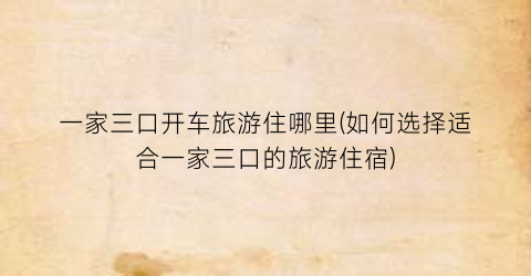 一家三口开车旅游住哪里(如何选择适合一家三口的旅游住宿)