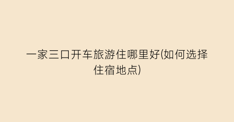 一家三口开车旅游住哪里好(如何选择住宿地点)