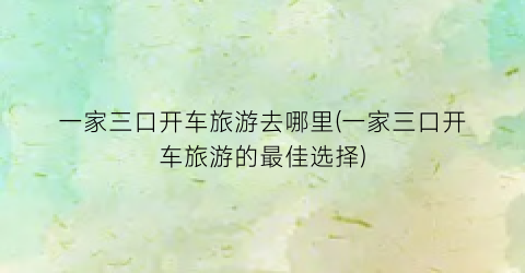 一家三口开车旅游去哪里(一家三口开车旅游的最佳选择)