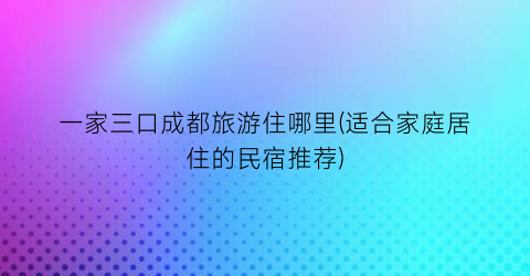 一家三口成都旅游住哪里(适合家庭居住的民宿推荐)