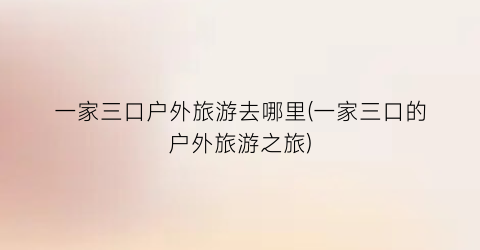 一家三口户外旅游去哪里(一家三口的户外旅游之旅)