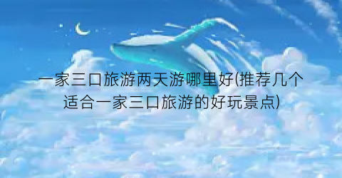 一家三口旅游两天游哪里好(推荐几个适合一家三口旅游的好玩景点)