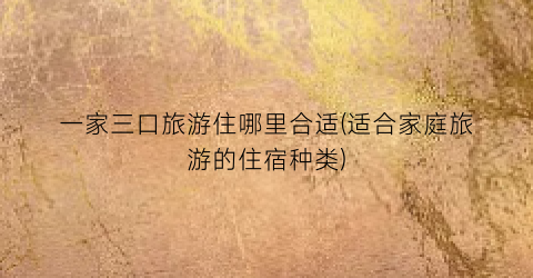 一家三口旅游住哪里合适(适合家庭旅游的住宿种类)