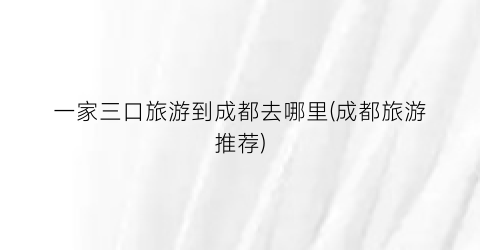 一家三口旅游到成都去哪里(成都旅游推荐)