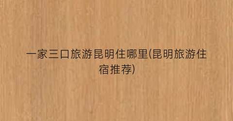 一家三口旅游昆明住哪里(昆明旅游住宿推荐)