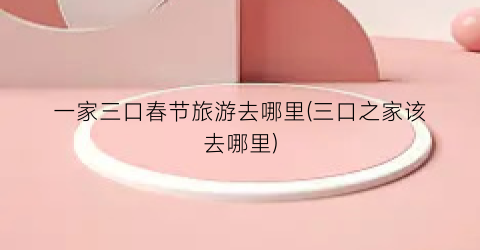 一家三口春节旅游去哪里(三口之家该去哪里)