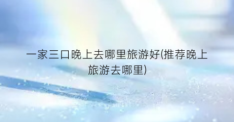 一家三口晚上去哪里旅游好(推荐晚上旅游去哪里)