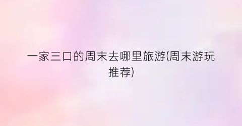 一家三口的周末去哪里旅游(周末游玩推荐)
