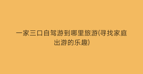 一家三口自驾游到哪里旅游(寻找家庭出游的乐趣)